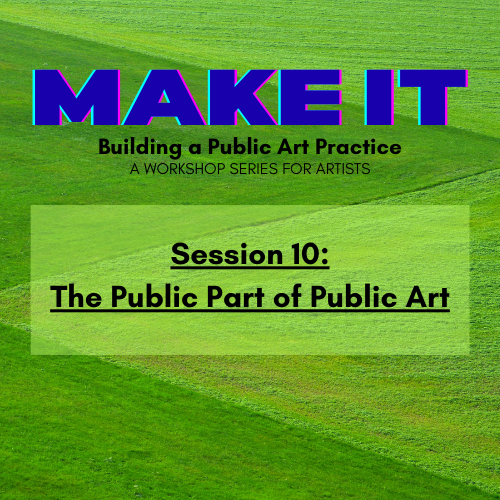 Colorful graphic with text: MAKE IT: Building a Public Art Practice, A Workshop Series for Artists. Session 10: The Public Part of Public Art over a green, geometric field background.
